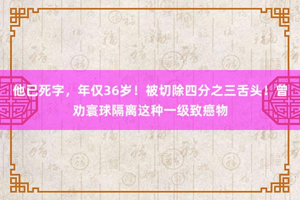 他已死字，年仅36岁！被切除四分之三舌头！曾劝寰球隔离这种一级致癌物