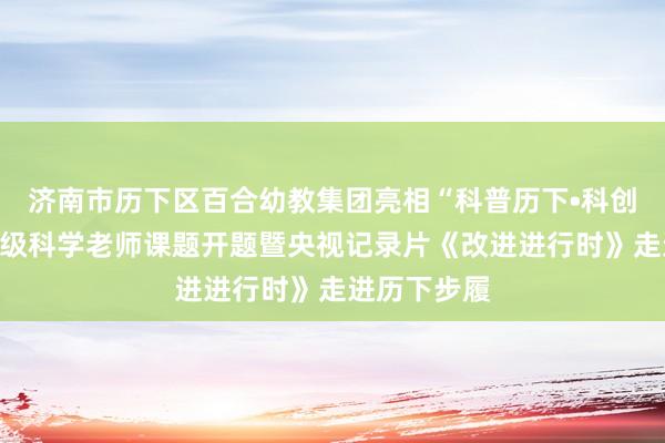 济南市历下区百合幼教集团亮相“科普历下•科创改日”国度级科学老师课题开题暨央视记录片《改进进行时》走进历下步履