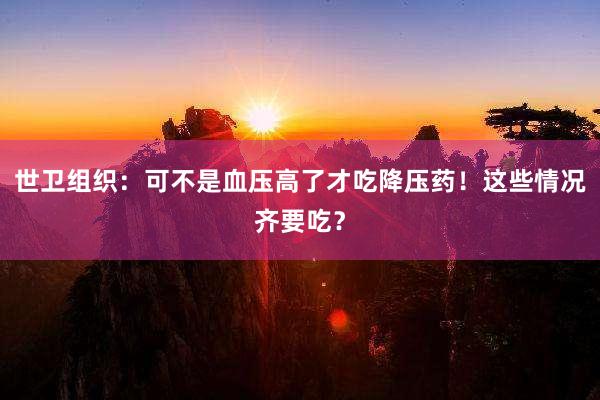 世卫组织：可不是血压高了才吃降压药！这些情况齐要吃？