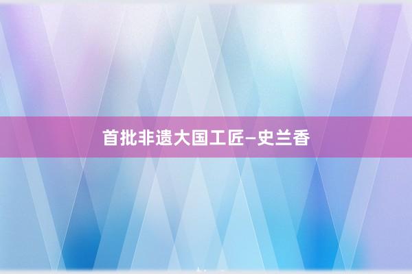 首批非遗大国工匠—史兰香