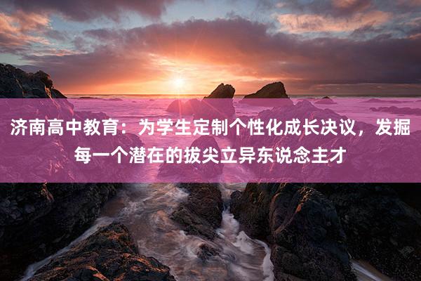 济南高中教育：为学生定制个性化成长决议，发掘每一个潜在的拔尖立异东说念主才