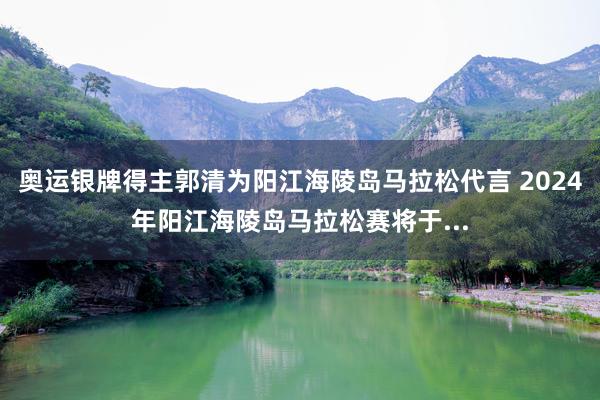 奥运银牌得主郭清为阳江海陵岛马拉松代言 2024年阳江海陵岛马拉松赛将于...