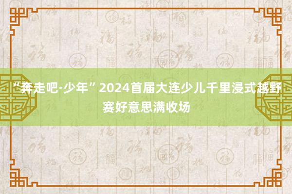 “奔走吧·少年”2024首届大连少儿千里浸式越野赛好意思满收场