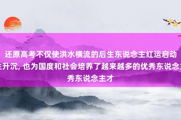 还原高考不仅使洪水横流的后生东说念主红运启动发生升沉, 也为国度和社会培养了越来越多的优秀东说念主才