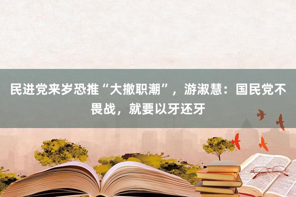 民进党来岁恐推“大撤职潮”，游淑慧：国民党不畏战，就要以牙还牙