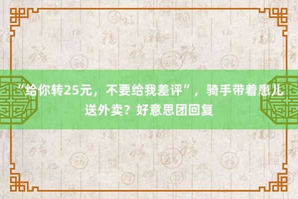 “给你转25元，不要给我差评”，骑手带着患儿送外卖？好意思团回复