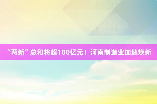 “两新”总和将超100亿元！河南制造业加速焕新