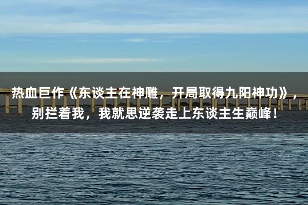 热血巨作《东谈主在神雕，开局取得九阳神功》，别拦着我，我就思逆袭走上东谈主生巅峰！