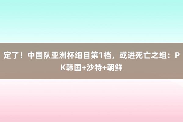 定了！中国队亚洲杯细目第1档，或进死亡之组：PK韩国+沙特+朝鲜