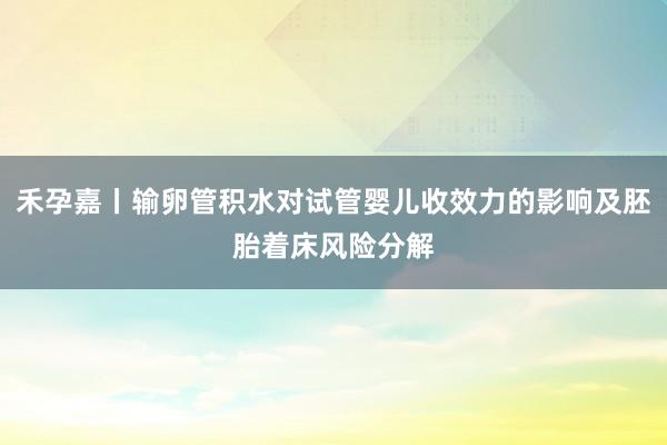 禾孕嘉丨输卵管积水对试管婴儿收效力的影响及胚胎着床风险分解