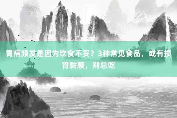 胃病频发是因为饮食不妥？3种常见食品，或有损胃黏膜，别总吃