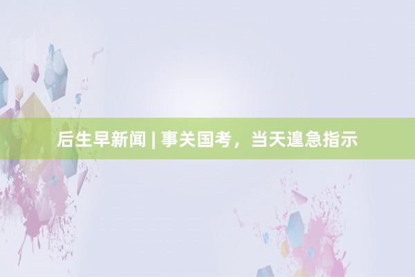 后生早新闻 | 事关国考，当天遑急指示