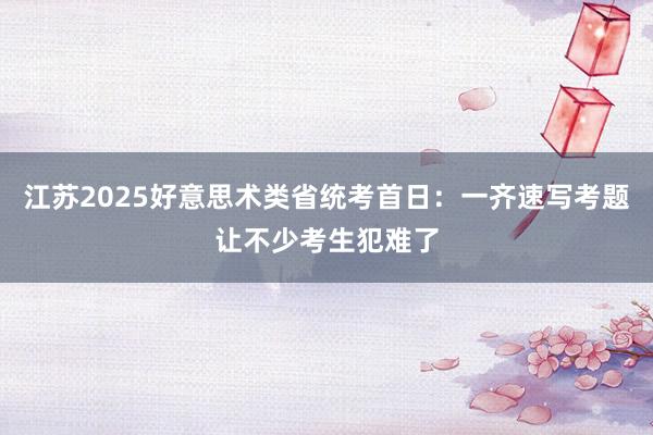 江苏2025好意思术类省统考首日：一齐速写考题让不少考生犯难了