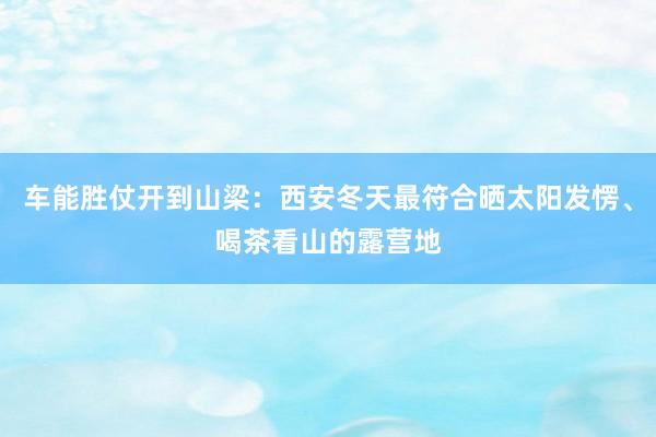 车能胜仗开到山梁：西安冬天最符合晒太阳发愣、喝茶看山的露营地