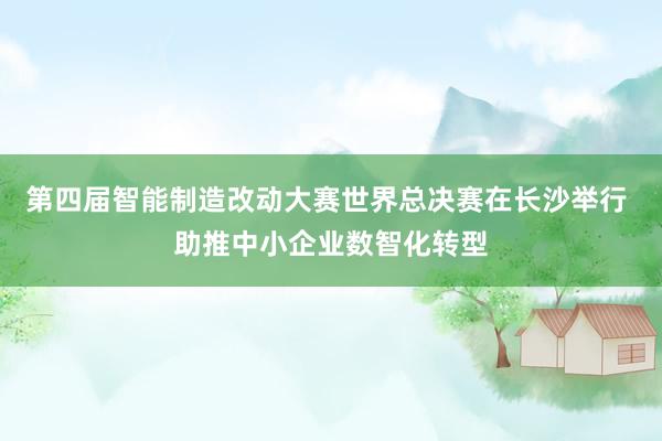 第四届智能制造改动大赛世界总决赛在长沙举行 助推中小企业数智化转型