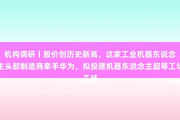 机构调研丨股价创历史新高，这家工业机器东说念主头部制造商牵手华为，拟投建机器东说念主超等工场