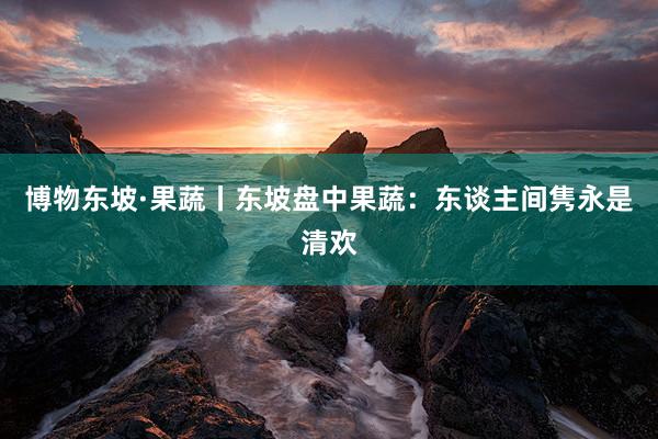 博物东坡·果蔬丨东坡盘中果蔬：东谈主间隽永是清欢